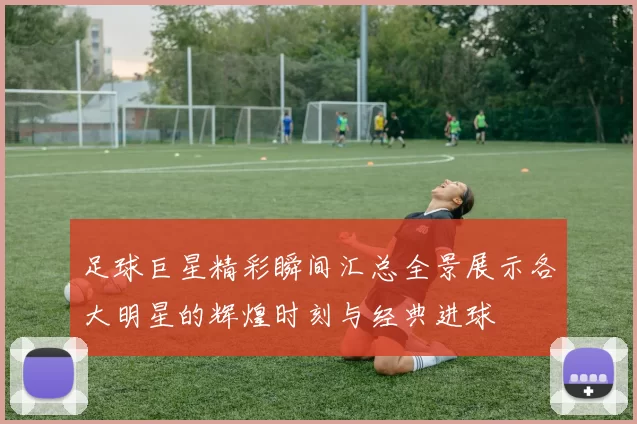足球巨星精彩瞬间汇总全景展示各大明星的辉煌时刻与经典进球