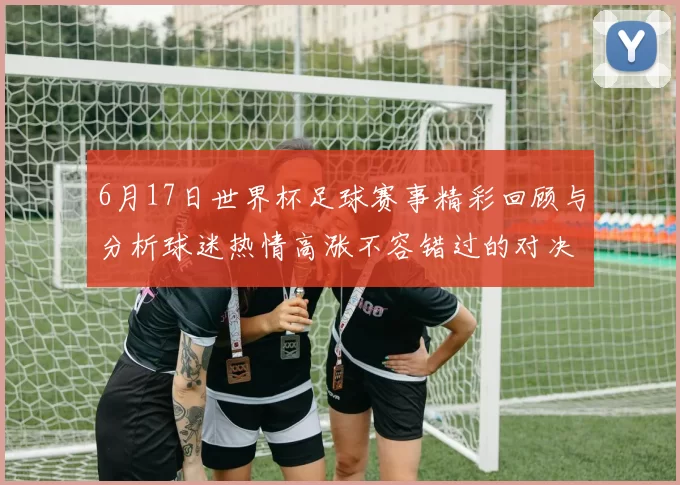 6月17日世界杯足球赛事精彩回顾与分析球迷热情高涨不容错过的对决时刻