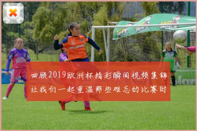 回顾2019欧洲杯精彩瞬间视频集锦让我们一起重温那些难忘的比赛时刻