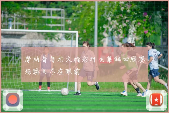 摩纳哥与尤文精彩对决集锦回顾赛场瞬间尽在眼前