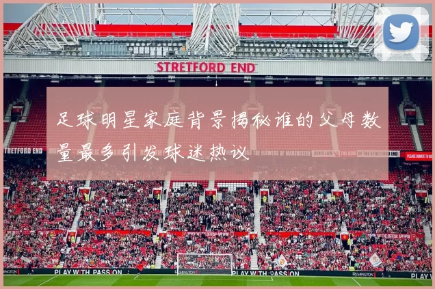 足球明星家庭背景揭秘谁的父母数量最多引发球迷热议