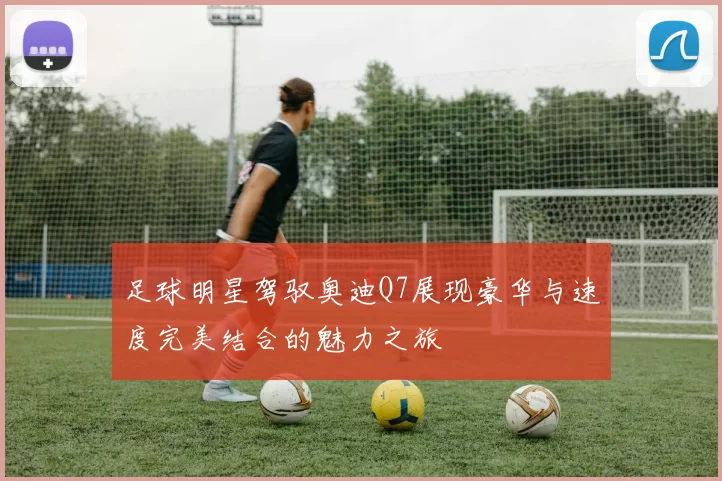 足球明星驾驭奥迪Q7展现豪华与速度完美结合的魅力之旅